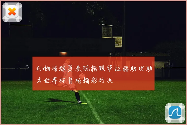 利物浦球员表现抢眼萨拉赫助攻助力世界杯首轮精彩对决