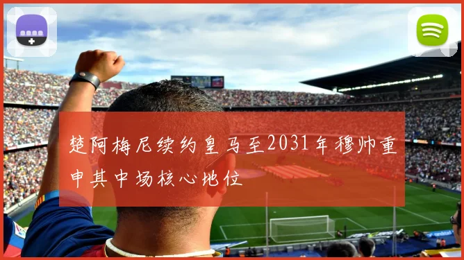 楚阿梅尼续约皇马至2031年穆帅重申其中场核心地位