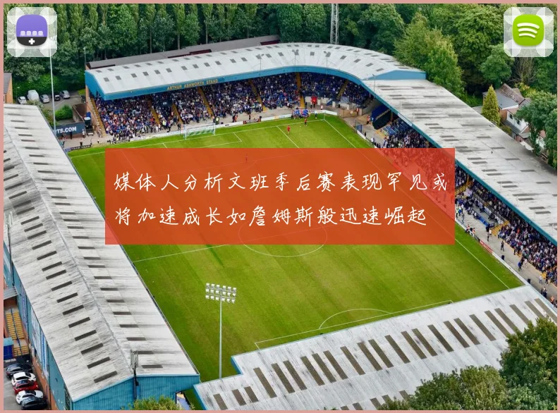 媒体人分析文班季后赛表现罕见或将加速成长如詹姆斯般迅速崛起