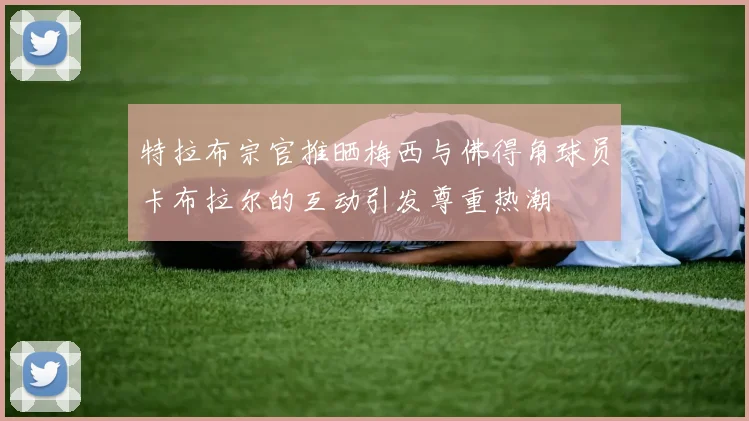 特拉布宗官推晒梅西与佛得角球员卡布拉尔的互动引发尊重热潮
