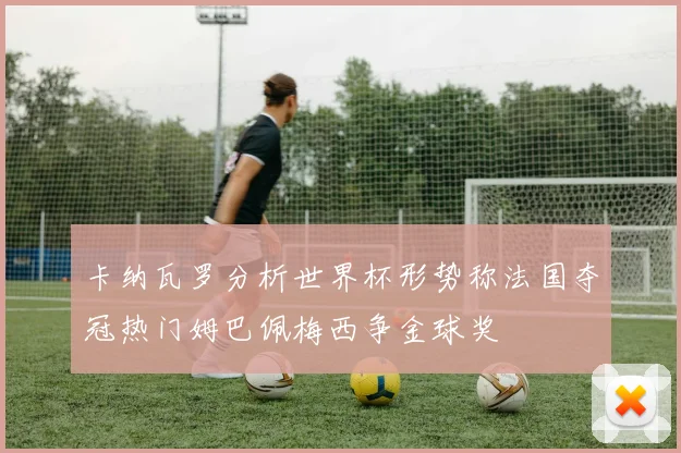 卡纳瓦罗分析世界杯形势称法国夺冠热门姆巴佩梅西争金球奖