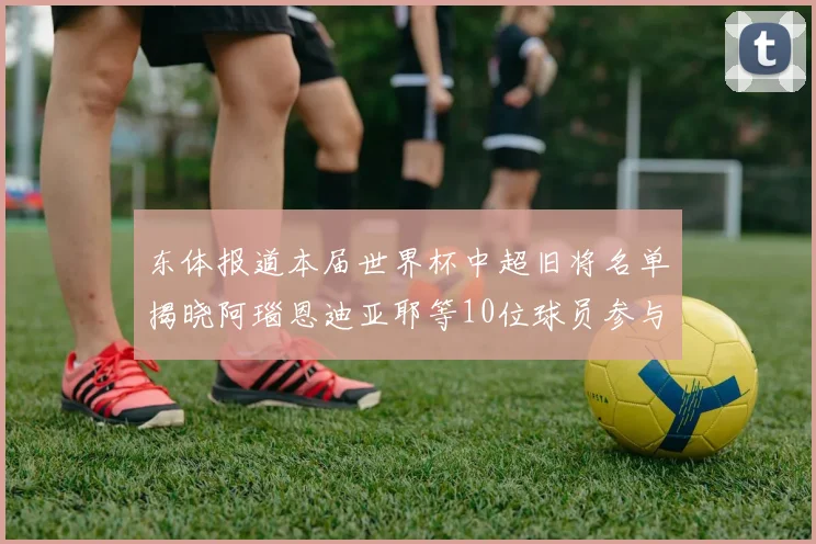 东体报道本届世界杯中超旧将名单揭晓阿瑙恩迪亚耶等10位球员参与盛事