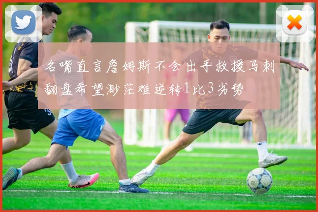名嘴直言詹姆斯不会出手救援马刺翻盘希望渺茫难逆转1比3劣势