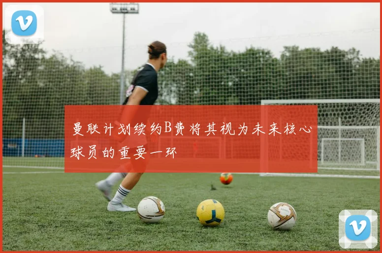 曼联计划续约B费将其视为未来核心球员的重要一环
