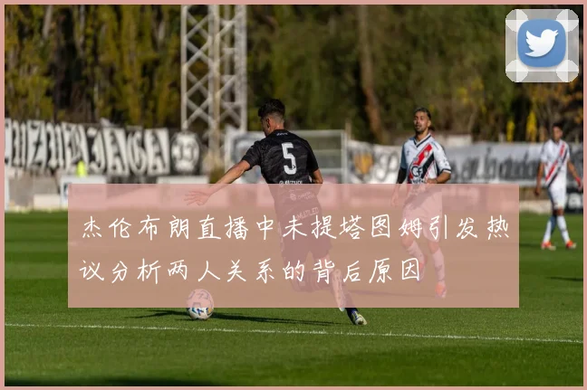 杰伦布朗直播中未提塔图姆引发热议分析两人关系的背后原因