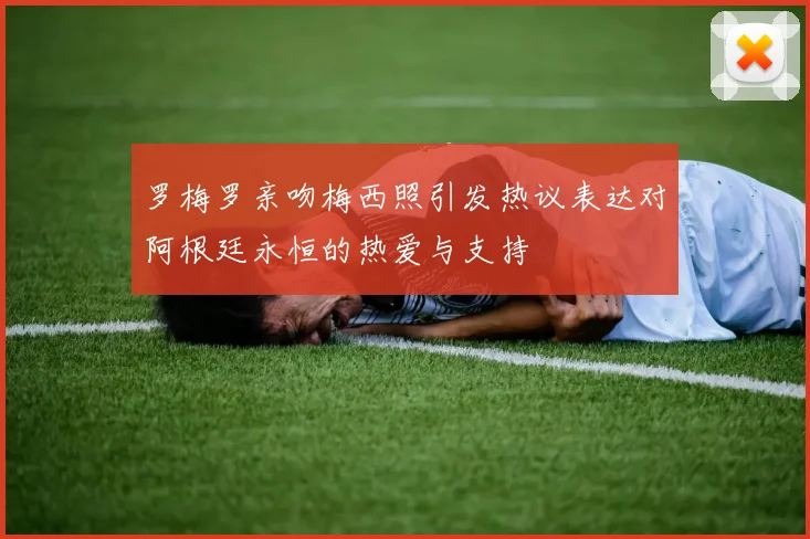 罗梅罗亲吻梅西照引发热议表达对阿根廷永恒的热爱与支持