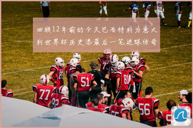 回顾12年前的今天巴洛特利为意大利世界杯历史添最后一笔进球传奇