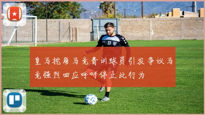 皇马挖角马竞青训球员引发争议马竞强烈回应呼吁停止此行为
