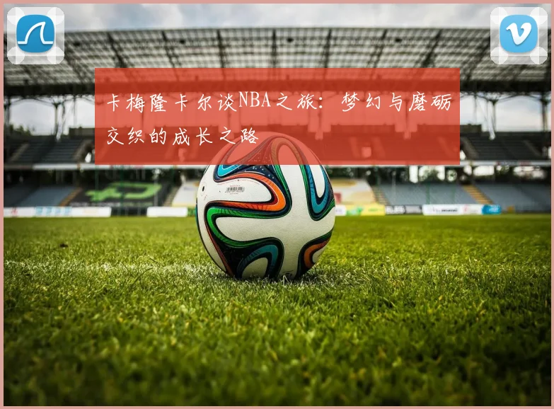 卡梅隆卡尔谈NBA之旅：梦幻与磨砺交织的成长之路