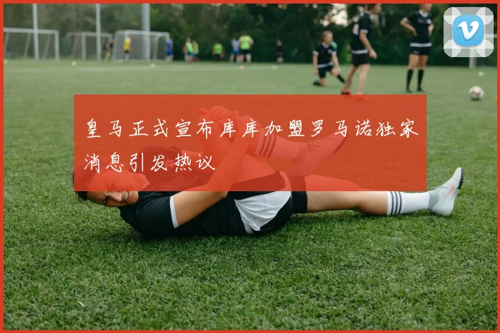 皇马正式宣布库库加盟罗马诺独家消息引发热议